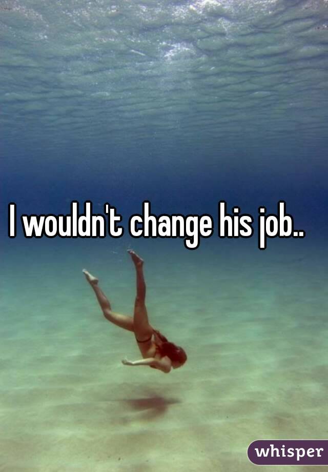 I wouldn't change his job..  