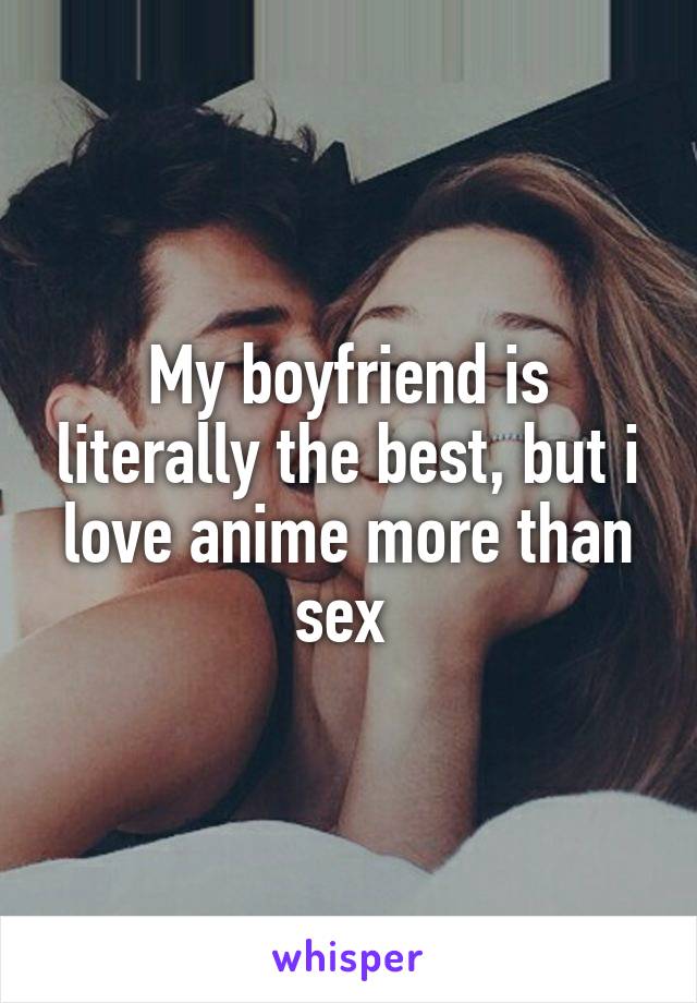 My boyfriend is literally the best, but i love anime more than sex 