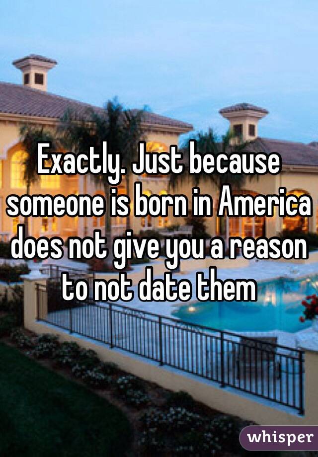 Exactly. Just because someone is born in America does not give you a reason to not date them