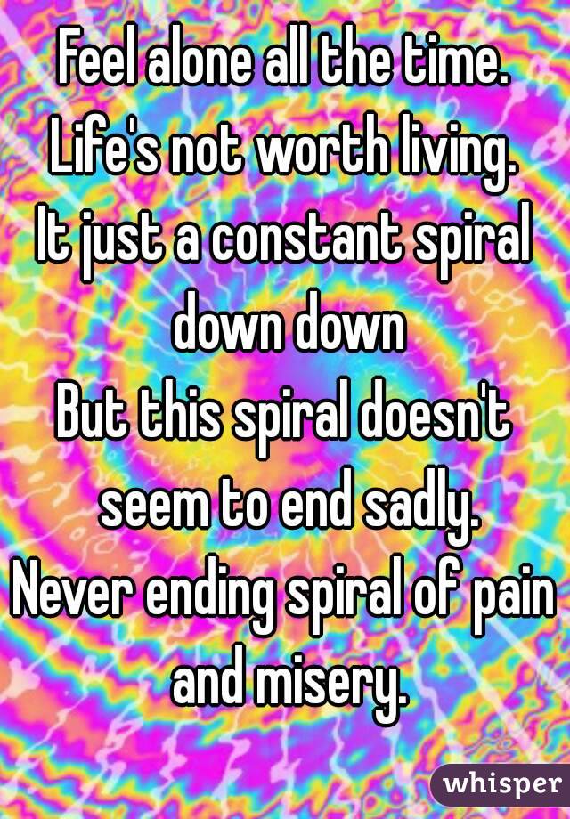 Feel alone all the time.
Life's not worth living.
It just a constant spiral down down
But this spiral doesn't seem to end sadly.
Never ending spiral of pain and misery.