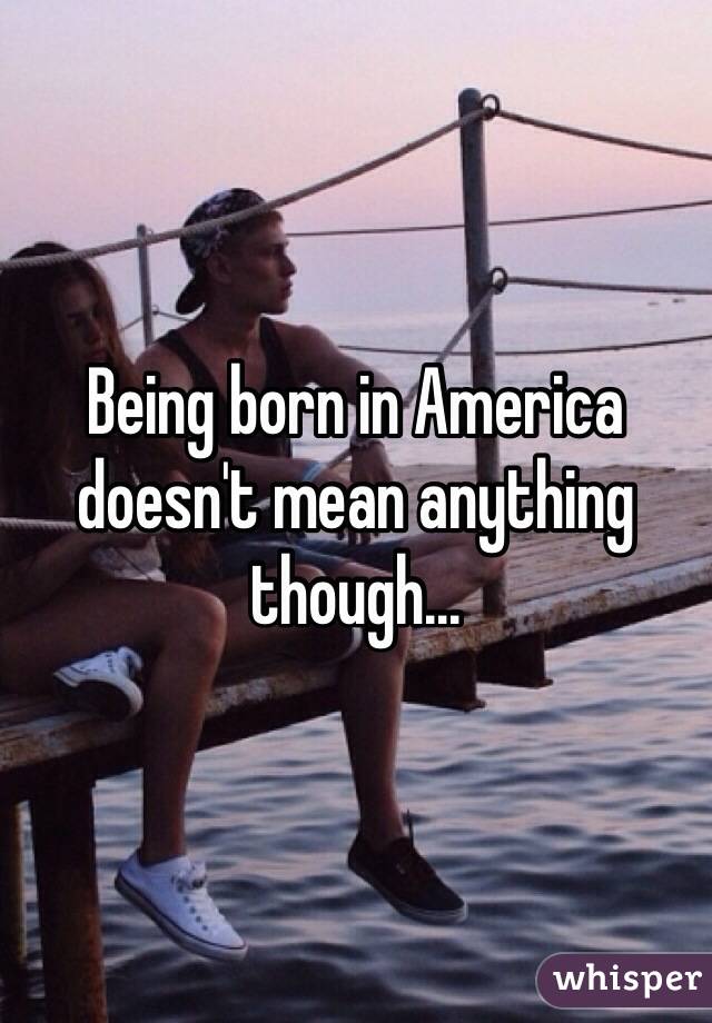 Being born in America doesn't mean anything though...