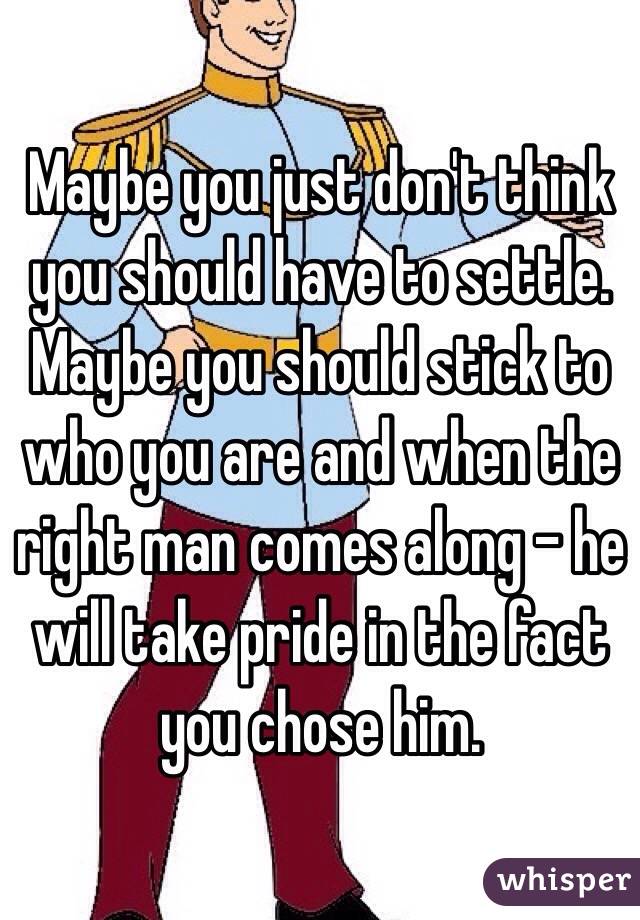 Maybe you just don't think you should have to settle.  Maybe you should stick to who you are and when the right man comes along - he will take pride in the fact you chose him.