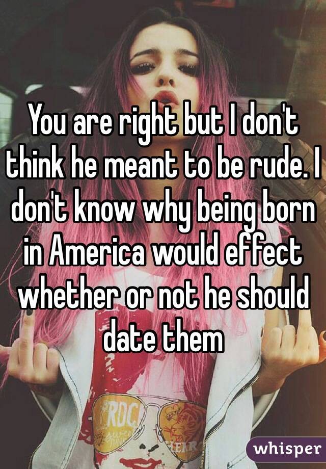 You are right but I don't think he meant to be rude. I don't know why being born in America would effect whether or not he should date them