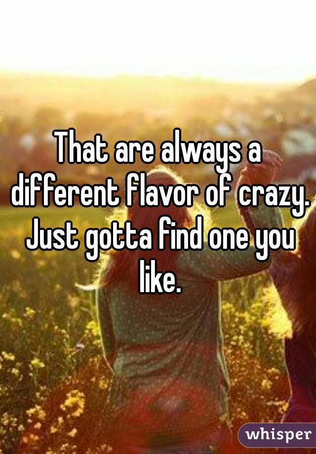 That are always a different flavor of crazy. Just gotta find one you like.