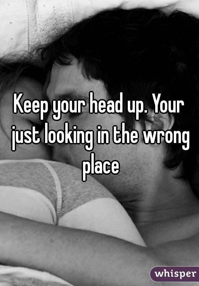 Keep your head up. Your just looking in the wrong place