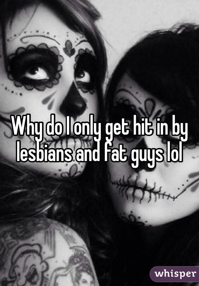 Why do I only get hit in by lesbians and fat guys lol
