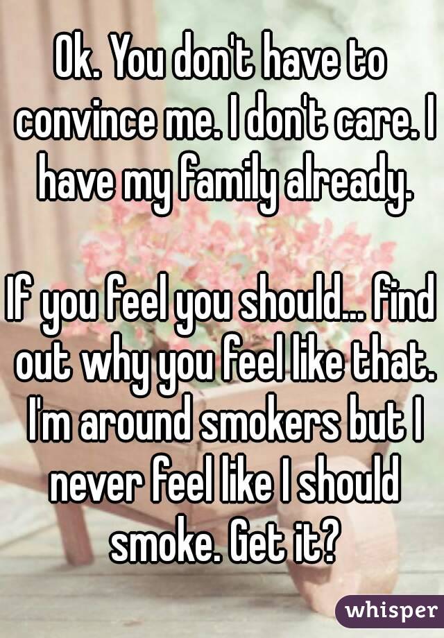 Ok. You don't have to convince me. I don't care. I have my family already.

If you feel you should... find out why you feel like that. I'm around smokers but I never feel like I should smoke. Get it?