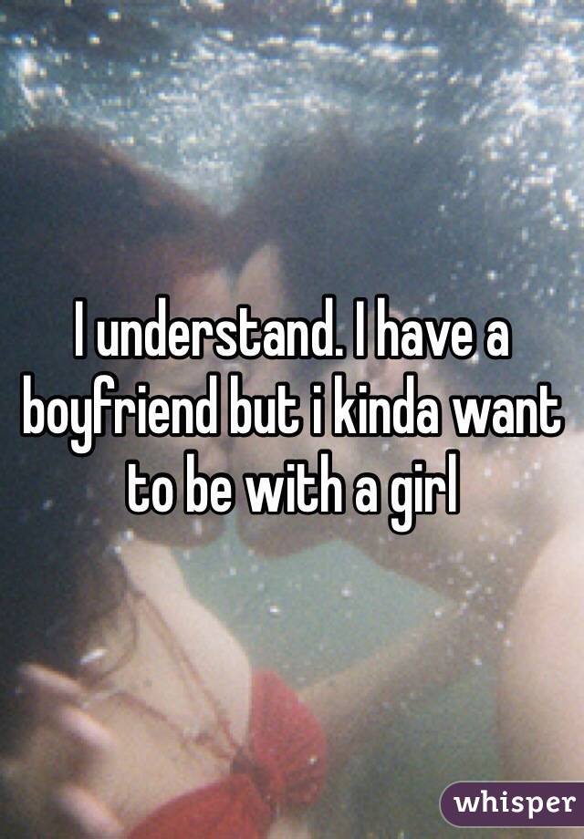 I understand. I have a boyfriend but i kinda want to be with a girl