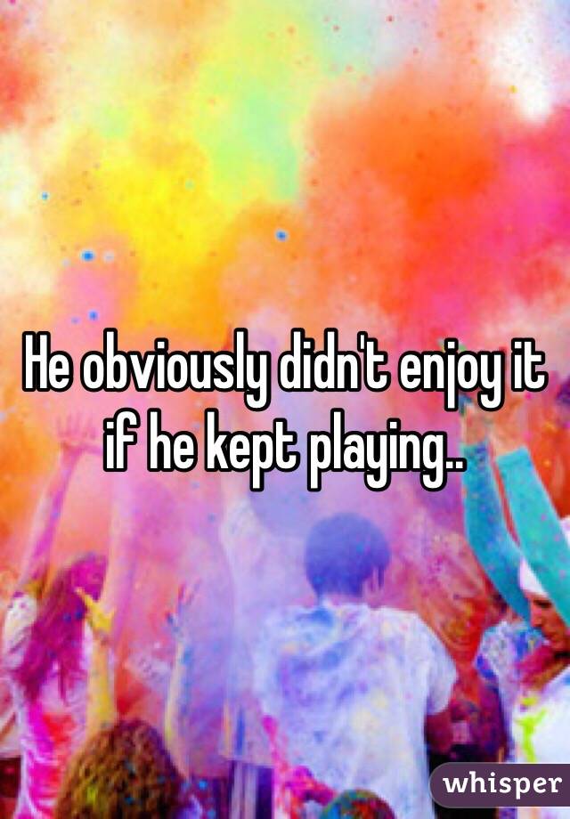 He obviously didn't enjoy it if he kept playing.. 