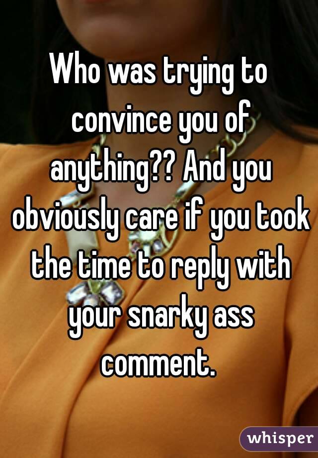 Who was trying to convince you of anything?? And you obviously care if you took the time to reply with your snarky ass comment. 