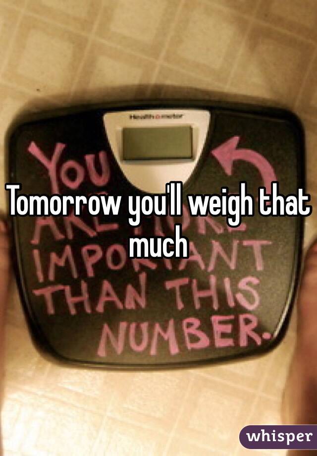 Tomorrow you'll weigh that much 