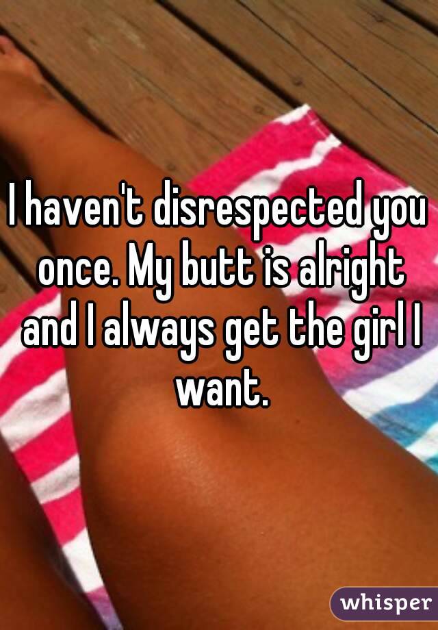 I haven't disrespected you once. My butt is alright and I always get the girl I want.