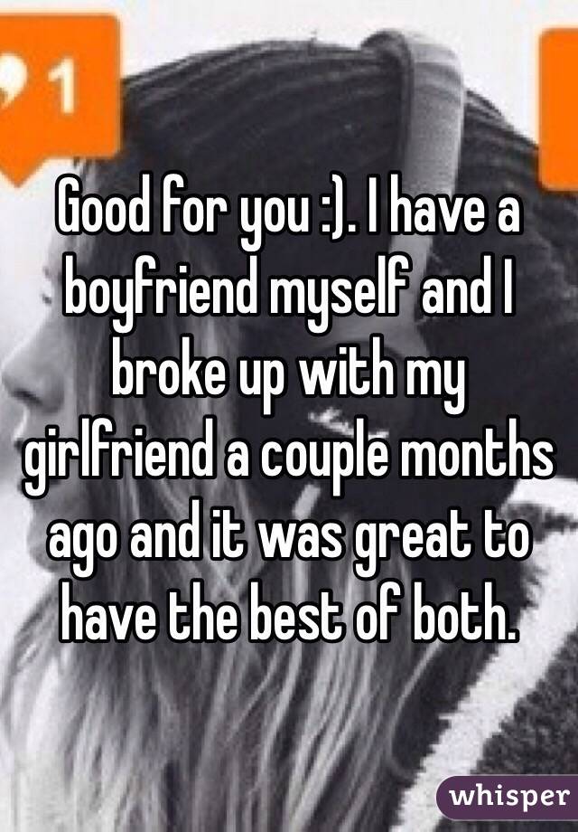 Good for you :). I have a boyfriend myself and I broke up with my girlfriend a couple months ago and it was great to have the best of both. 