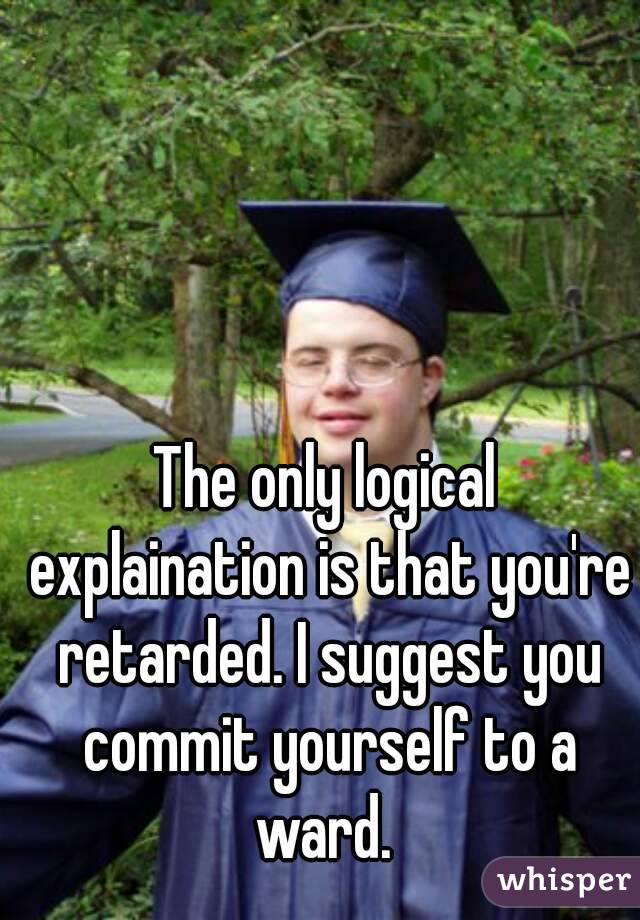 The only logical explaination is that you're retarded. I suggest you commit yourself to a ward. 