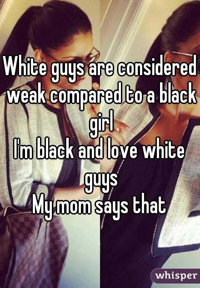 White guys are considered weak compared to a black girl
I'm black and love white guys
My mom says that