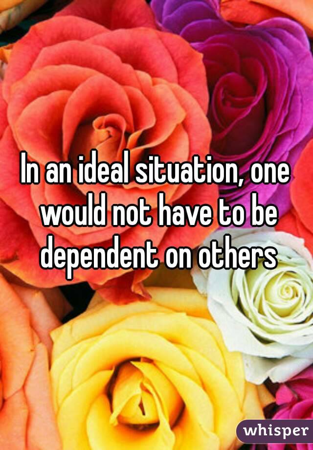 In an ideal situation, one would not have to be dependent on others