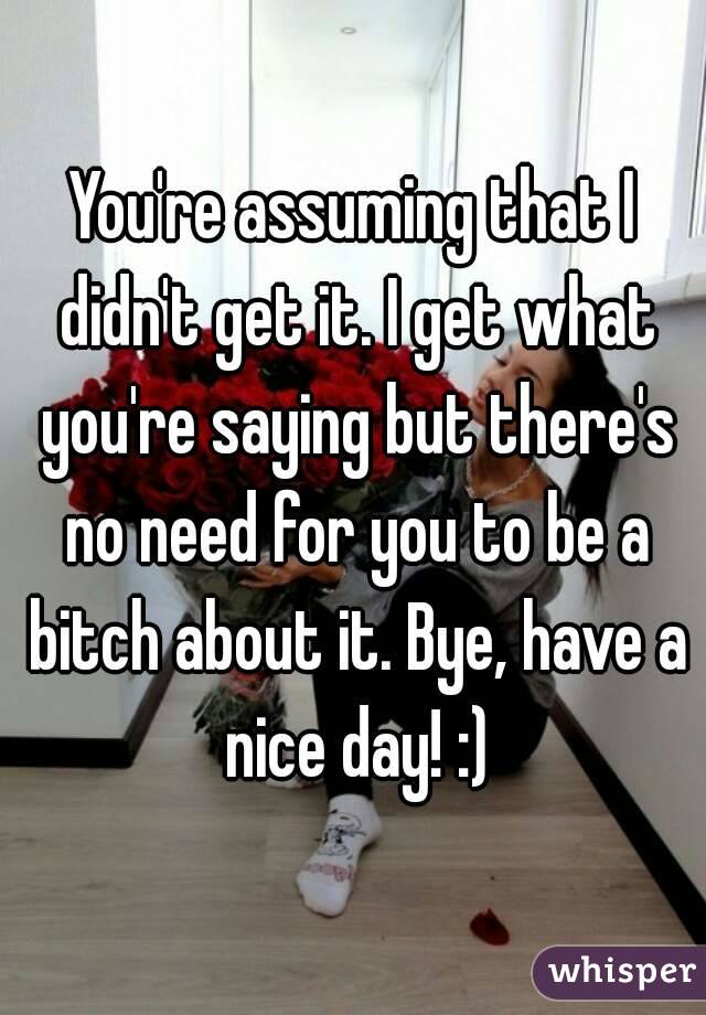 You're assuming that I didn't get it. I get what you're saying but there's no need for you to be a bitch about it. Bye, have a nice day! :)