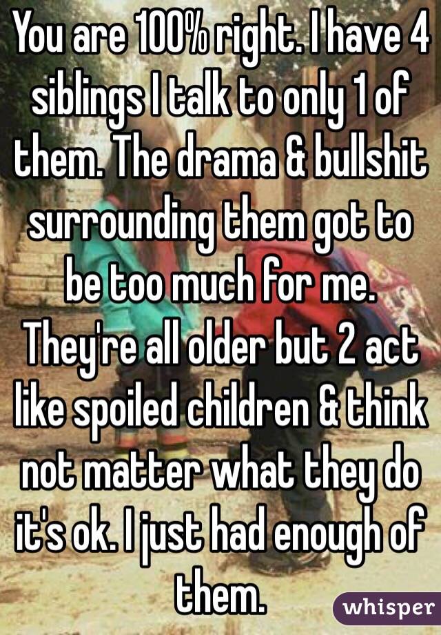 You are 100% right. I have 4 siblings I talk to only 1 of them. The drama & bullshit surrounding them got to be too much for me. They're all older but 2 act like spoiled children & think not matter what they do it's ok. I just had enough of them. 
