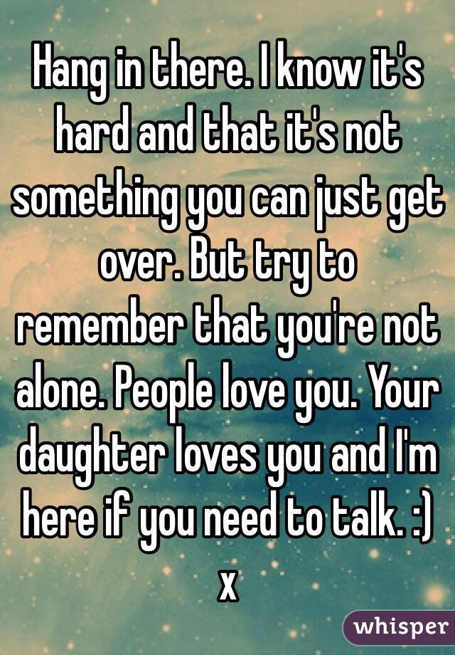 Hang in there. I know it's hard and that it's not something you can just get over. But try to remember that you're not alone. People love you. Your daughter loves you and I'm here if you need to talk. :) x