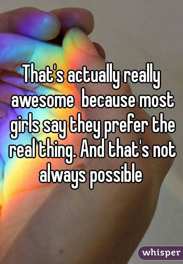 That's actually really awesome  because most girls say they prefer the real thing. And that's not always possible 