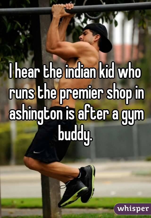 I hear the indian kid who runs the premier shop in ashington is after a gym buddy. 