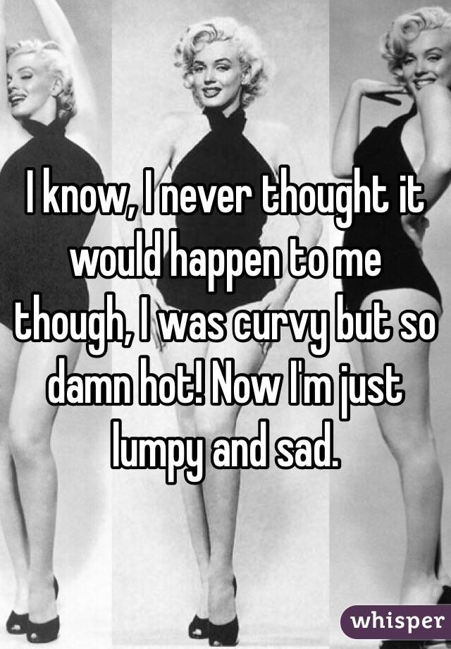 I know, I never thought it would happen to me though, I was curvy but so damn hot! Now I'm just lumpy and sad.