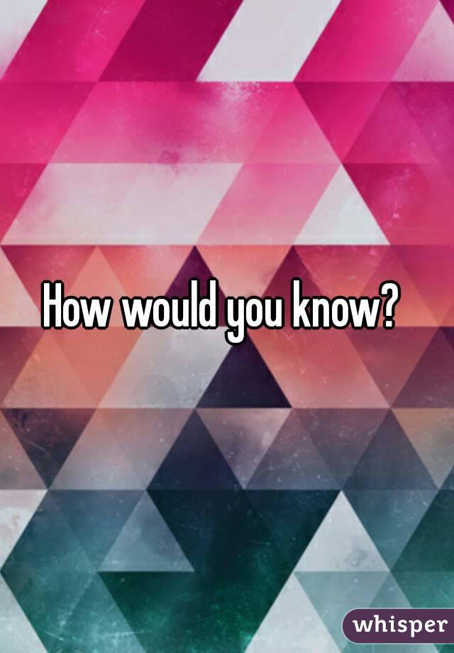 How would you know? 