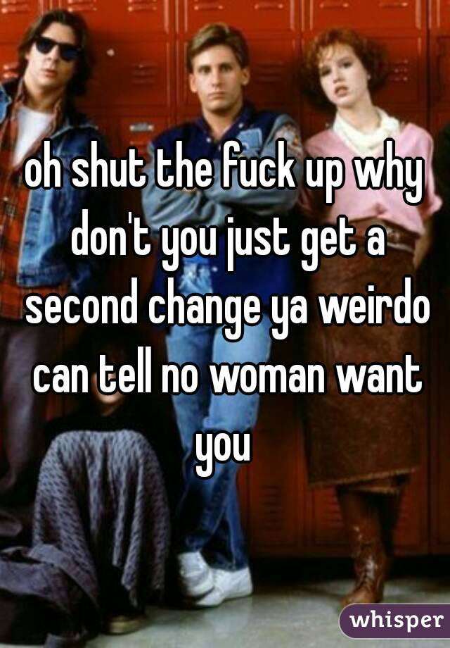 oh shut the fuck up why don't you just get a second change ya weirdo can tell no woman want you 