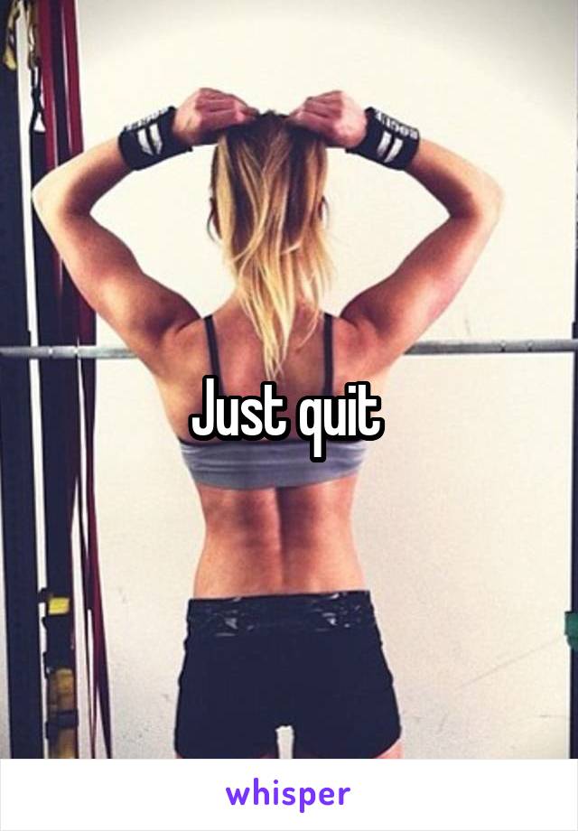 Just quit 
