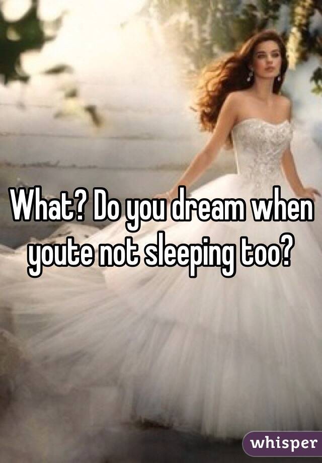 What? Do you dream when youte not sleeping too?