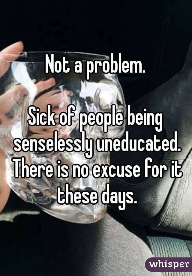 Not a problem. Sick of people being senselessly uneducated ...