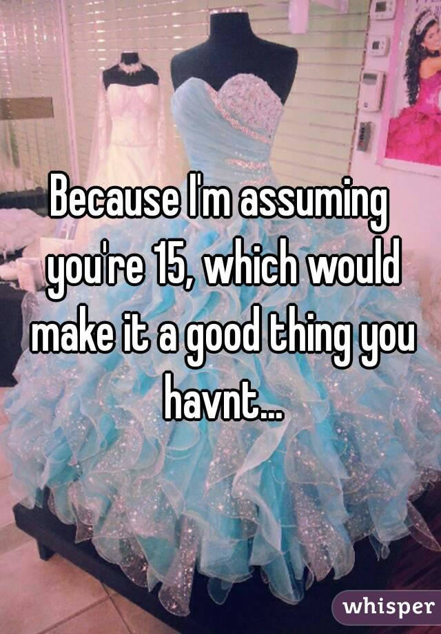 Because I'm assuming you're 15, which would make it a good thing you havnt...