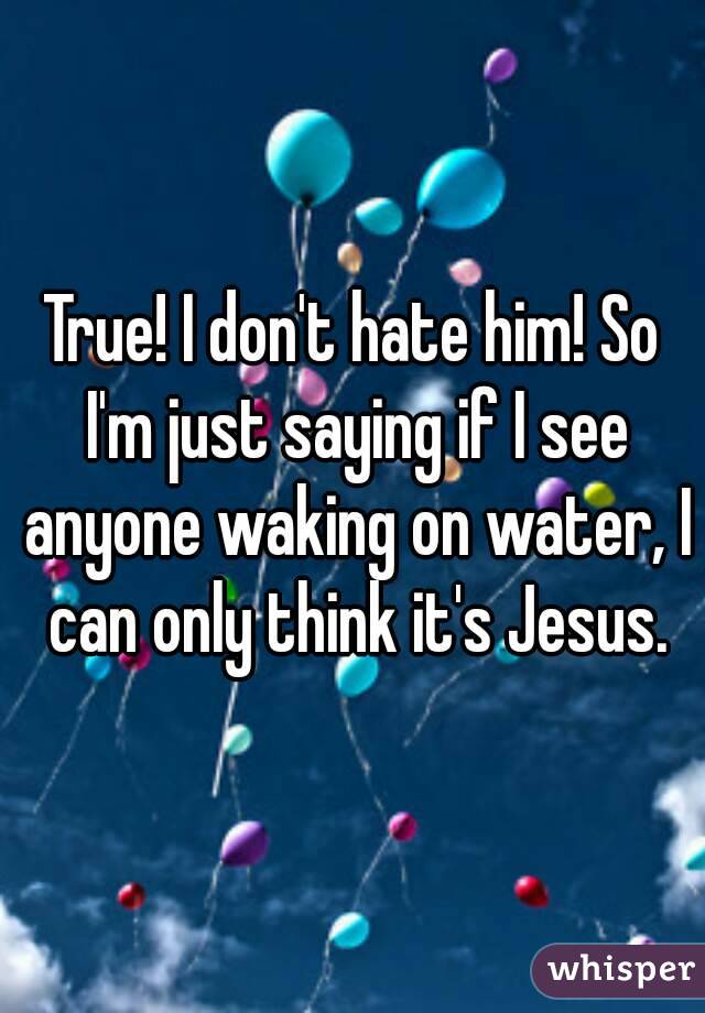 True! I don't hate him! So I'm just saying if I see anyone waking on water, I can only think it's Jesus.
