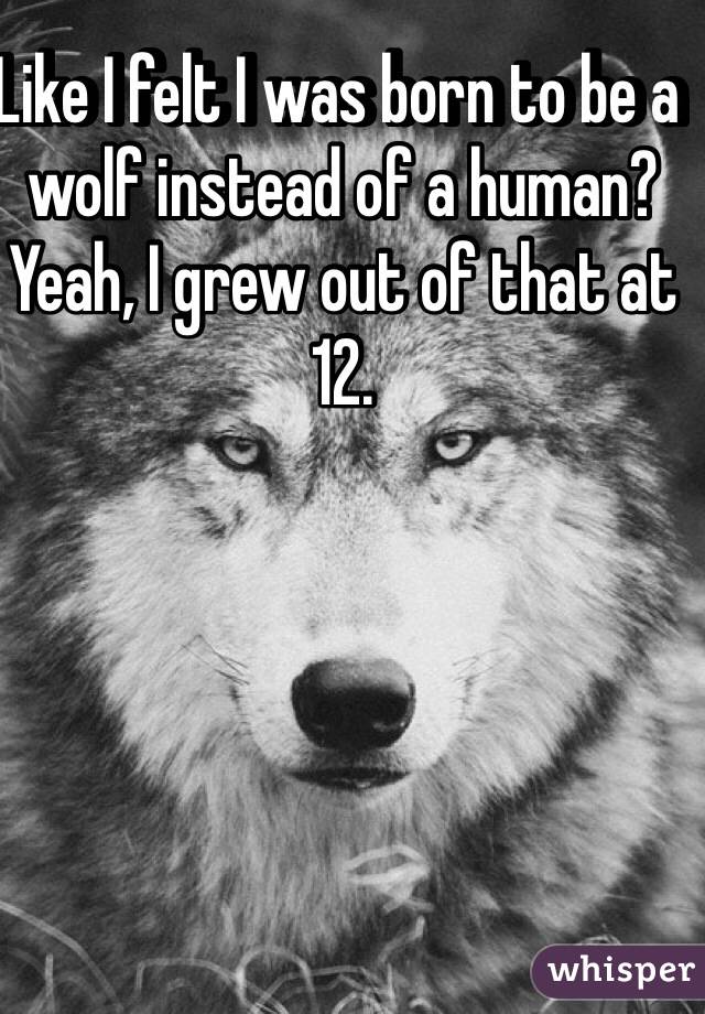 Like I felt I was born to be a wolf instead of a human? 
Yeah, I grew out of that at 12. 