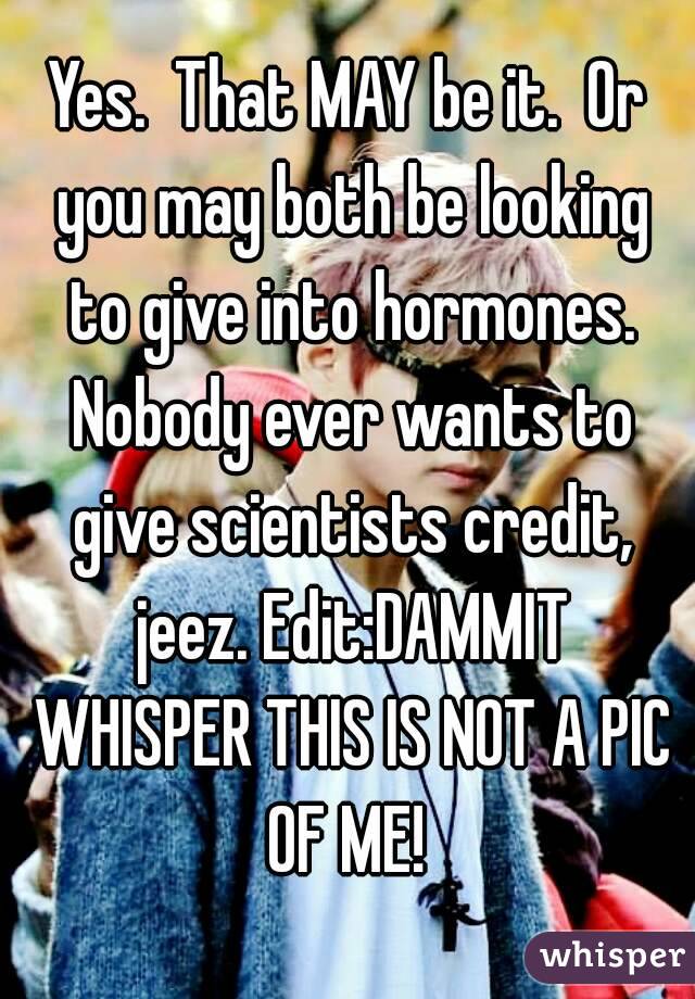 Yes.  That MAY be it.  Or you may both be looking to give into hormones. Nobody ever wants to give scientists credit, jeez. Edit:DAMMIT WHISPER THIS IS NOT A PIC OF ME! 