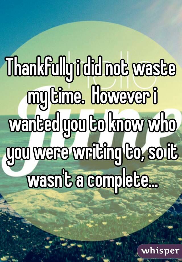 Thankfully i did not waste my time.  However i wanted you to know who you were writing to, so it wasn't a complete...