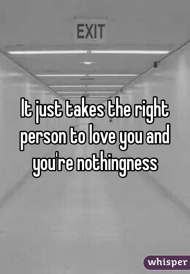 It just takes the right person to love you and you're nothingness 