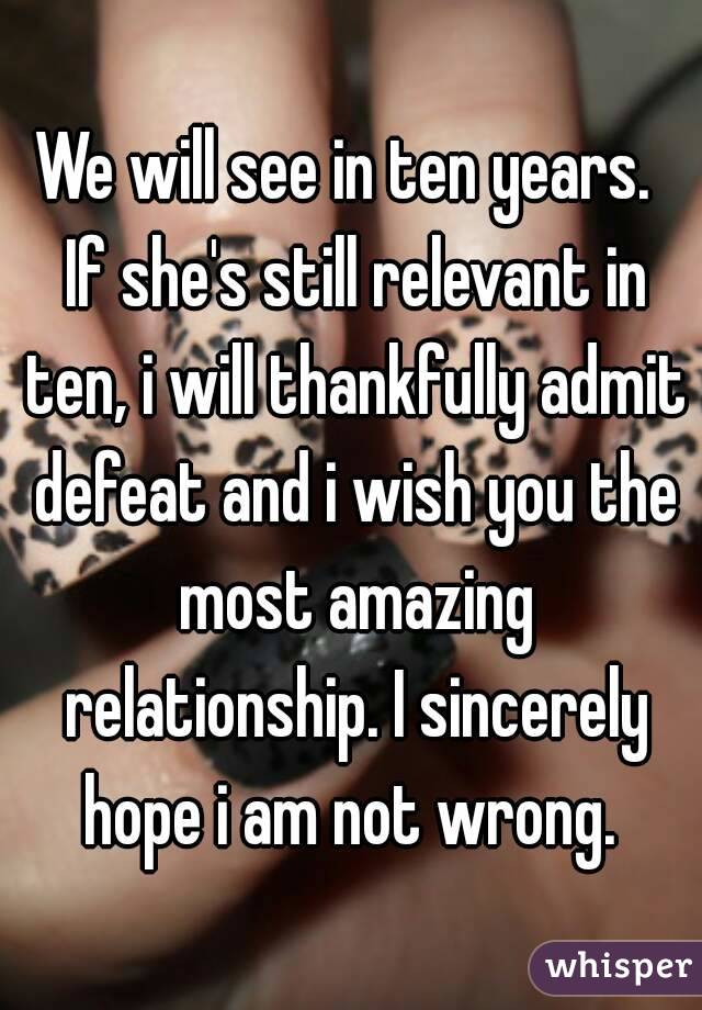 We will see in ten years.  If she's still relevant in ten, i will thankfully admit defeat and i wish you the most amazing relationship. I sincerely hope i am not wrong. 