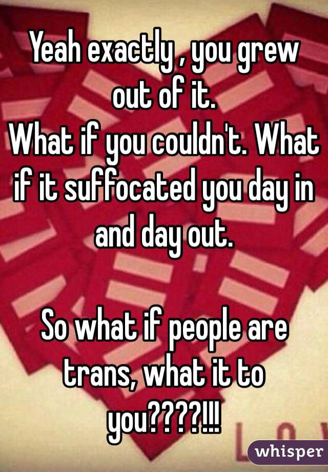Yeah exactly , you grew out of it. 
What if you couldn't. What if it suffocated you day in and day out. 

So what if people are trans, what it to you????!!! 
