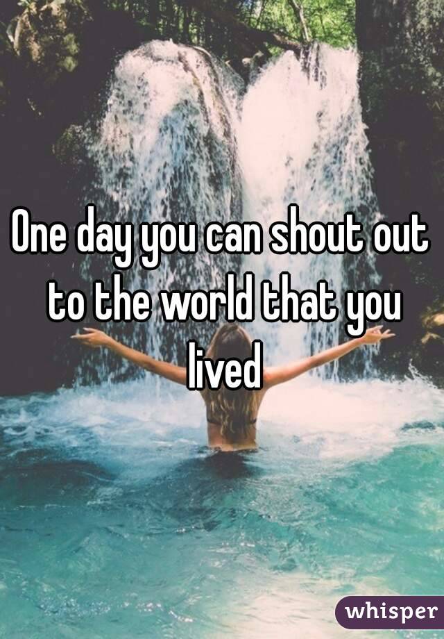 One day you can shout out to the world that you lived