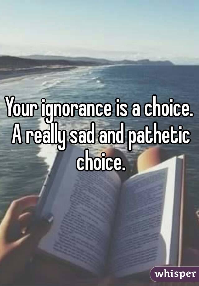 Your ignorance is a choice. A really sad and pathetic choice.