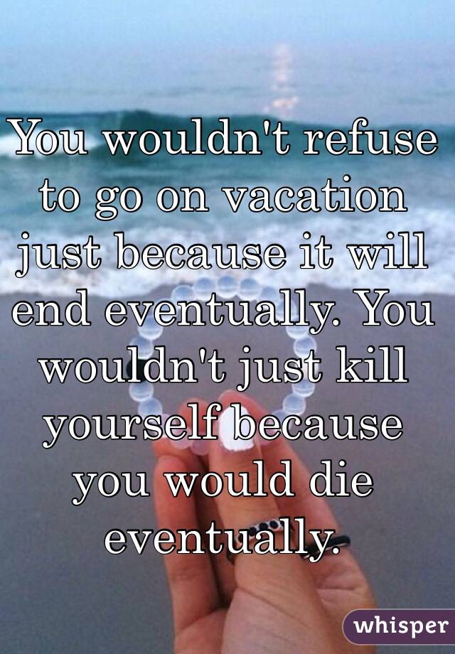 You wouldn't refuse to go on vacation just because it will end eventually. You wouldn't just kill yourself because you would die eventually. 
