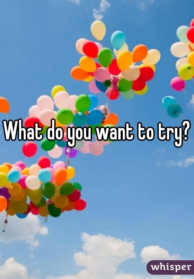 What do you want to try?