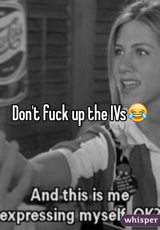 Don't fuck up the IVs😂