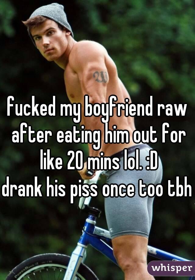 fucked my boyfriend raw after eating him out for like 20 mins lol. :D
drank his piss once too tbh 