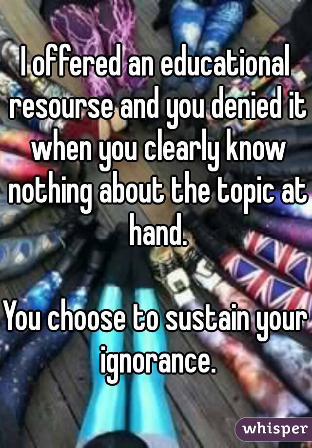 I offered an educational resourse and you denied it when you clearly know nothing about the topic at hand.

You choose to sustain your ignorance.