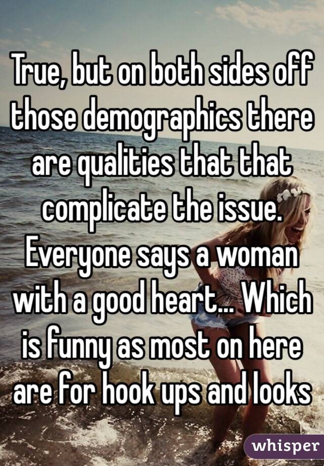 True, but on both sides off those demographics there are qualities that that complicate the issue. Everyone says a woman with a good heart... Which is funny as most on here are for hook ups and looks