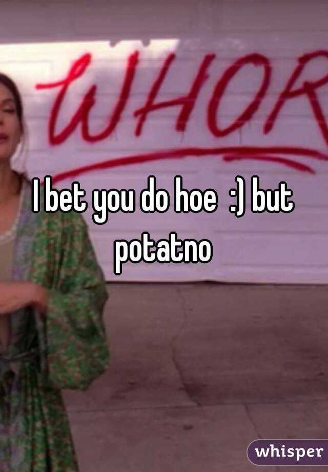I bet you do hoe  :) but potatno 