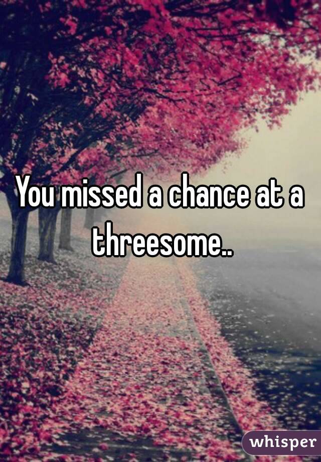 You missed a chance at a threesome..
