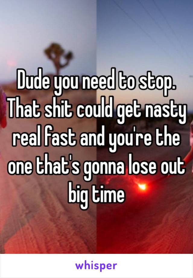 Dude you need to stop. That shit could get nasty real fast and you're the one that's gonna lose out big time